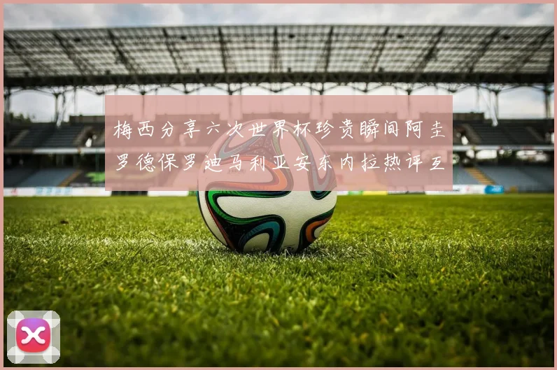 梅西分享六次世界杯珍贵瞬间阿圭罗德保罗迪马利亚安东内拉热评互动